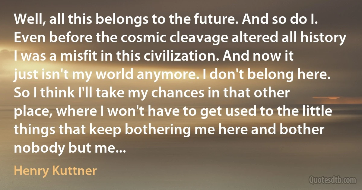 Well, all this belongs to the future. And so do I. Even before the cosmic cleavage altered all history I was a misfit in this civilization. And now it just isn't my world anymore. I don't belong here. So I think I'll take my chances in that other place, where I won't have to get used to the little things that keep bothering me here and bother nobody but me... (Henry Kuttner)