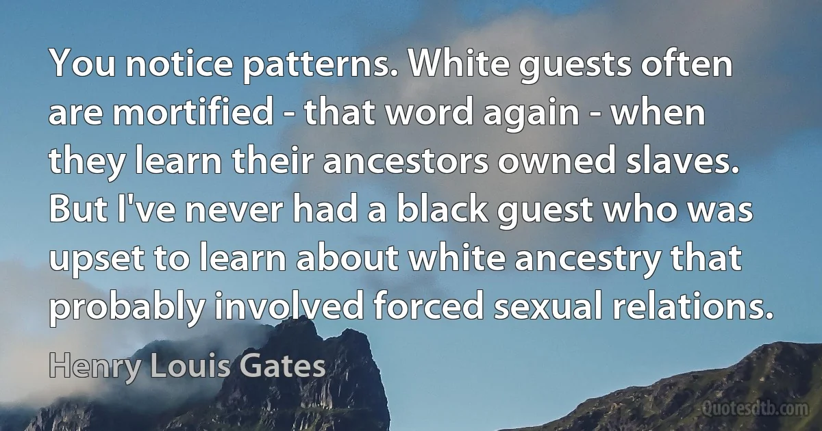 You notice patterns. White guests often are mortified - that word again - when they learn their ancestors owned slaves. But I've never had a black guest who was upset to learn about white ancestry that probably involved forced sexual relations. (Henry Louis Gates)