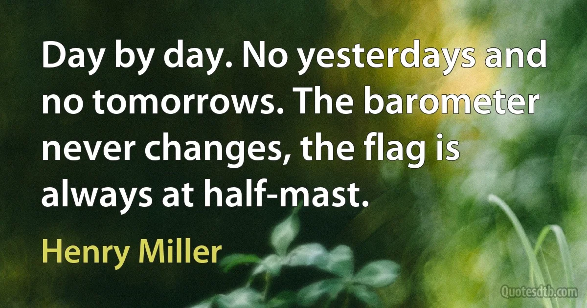 Day by day. No yesterdays and no tomorrows. The barometer never changes, the flag is always at half-mast. (Henry Miller)