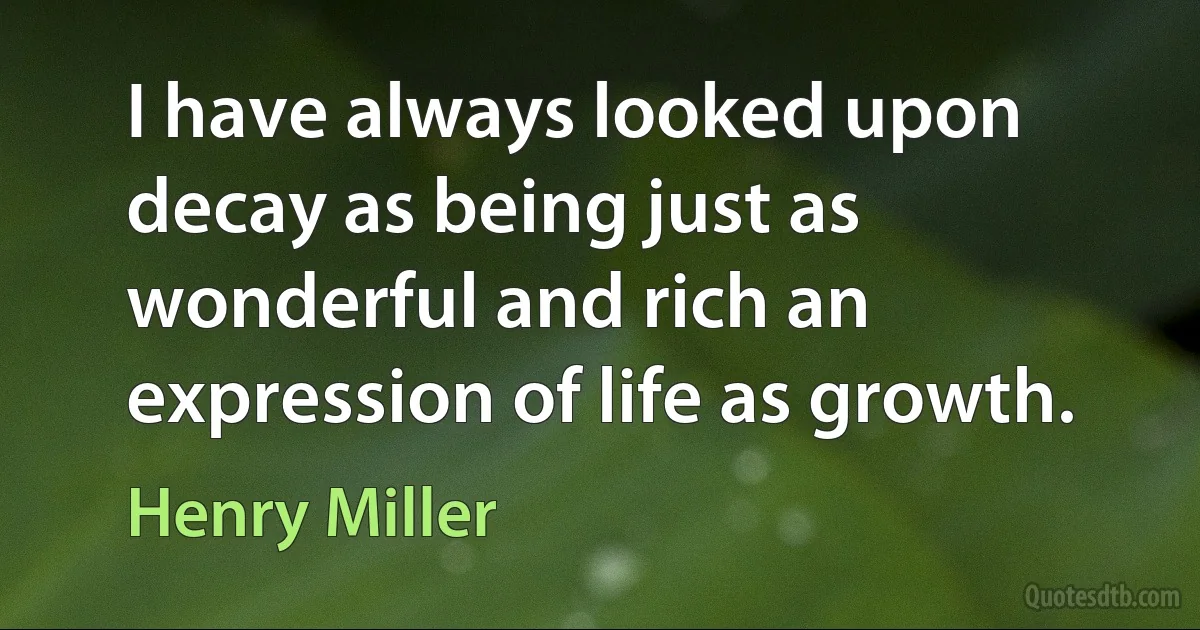 I have always looked upon decay as being just as wonderful and rich an expression of life as growth. (Henry Miller)