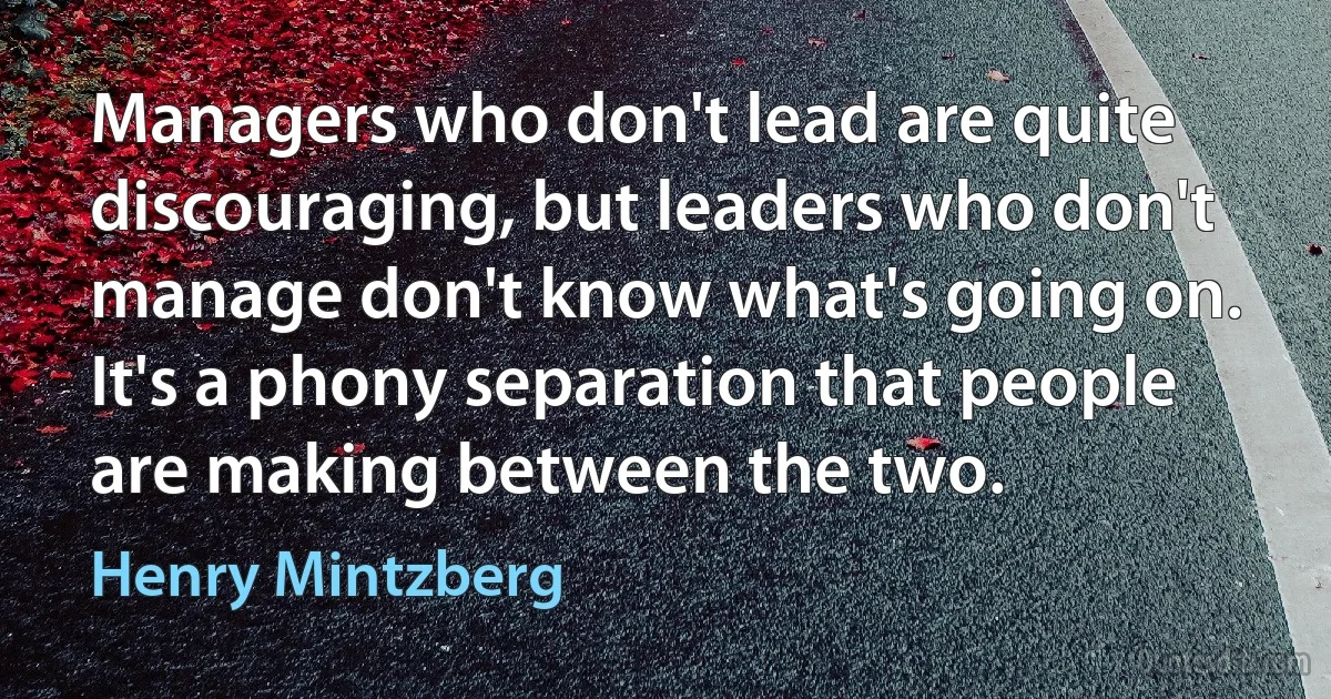 Managers who don't lead are quite discouraging, but leaders who don't manage don't know what's going on. It's a phony separation that people are making between the two. (Henry Mintzberg)