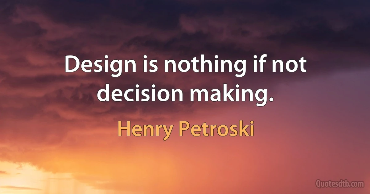 Design is nothing if not decision making. (Henry Petroski)