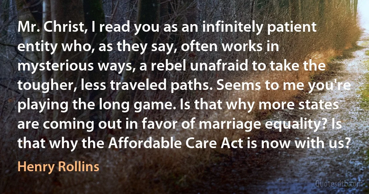 Mr. Christ, I read you as an infinitely patient entity who, as they say, often works in mysterious ways, a rebel unafraid to take the tougher, less traveled paths. Seems to me you're playing the long game. Is that why more states are coming out in favor of marriage equality? Is that why the Affordable Care Act is now with us? (Henry Rollins)