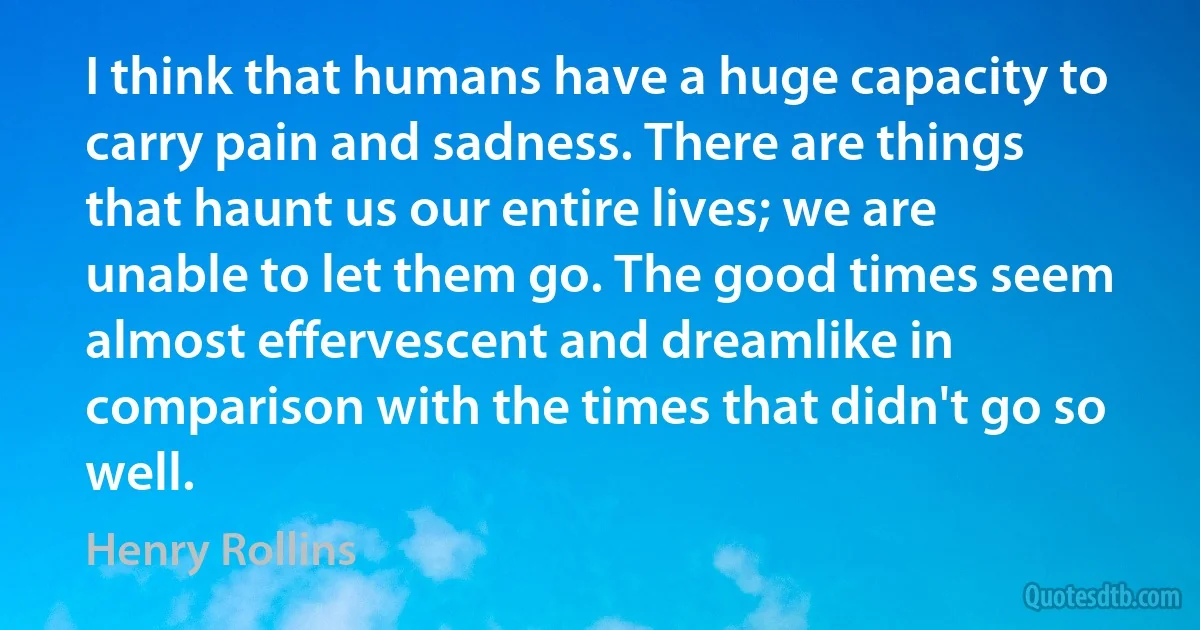 I think that humans have a huge capacity to carry pain and sadness. There are things that haunt us our entire lives; we are unable to let them go. The good times seem almost effervescent and dreamlike in comparison with the times that didn't go so well. (Henry Rollins)