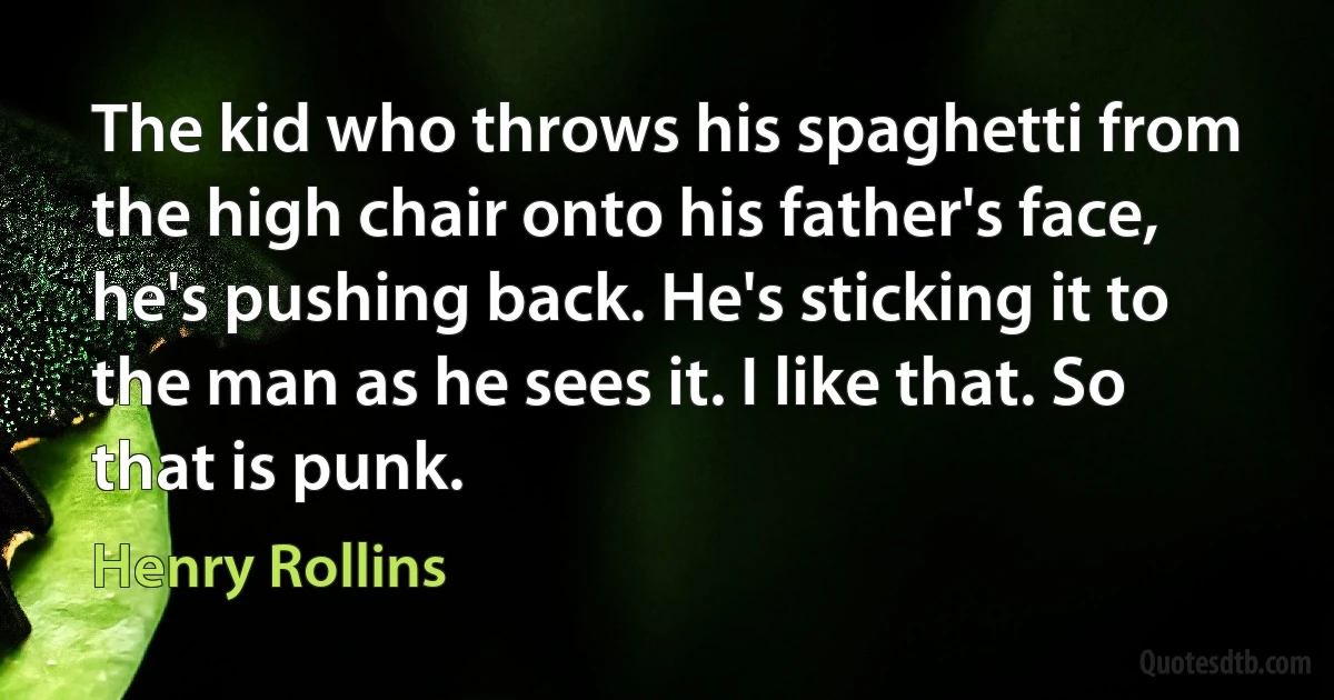 The kid who throws his spaghetti from the high chair onto his father's face, he's pushing back. He's sticking it to the man as he sees it. I like that. So that is punk. (Henry Rollins)