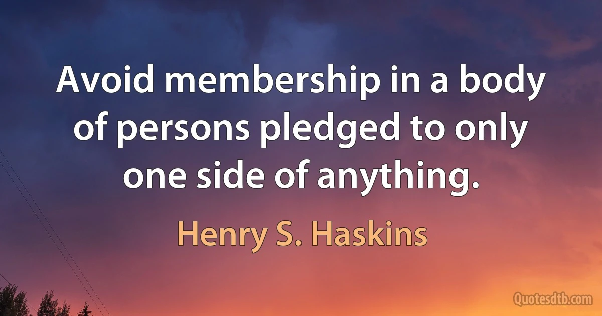 Avoid membership in a body of persons pledged to only one side of anything. (Henry S. Haskins)