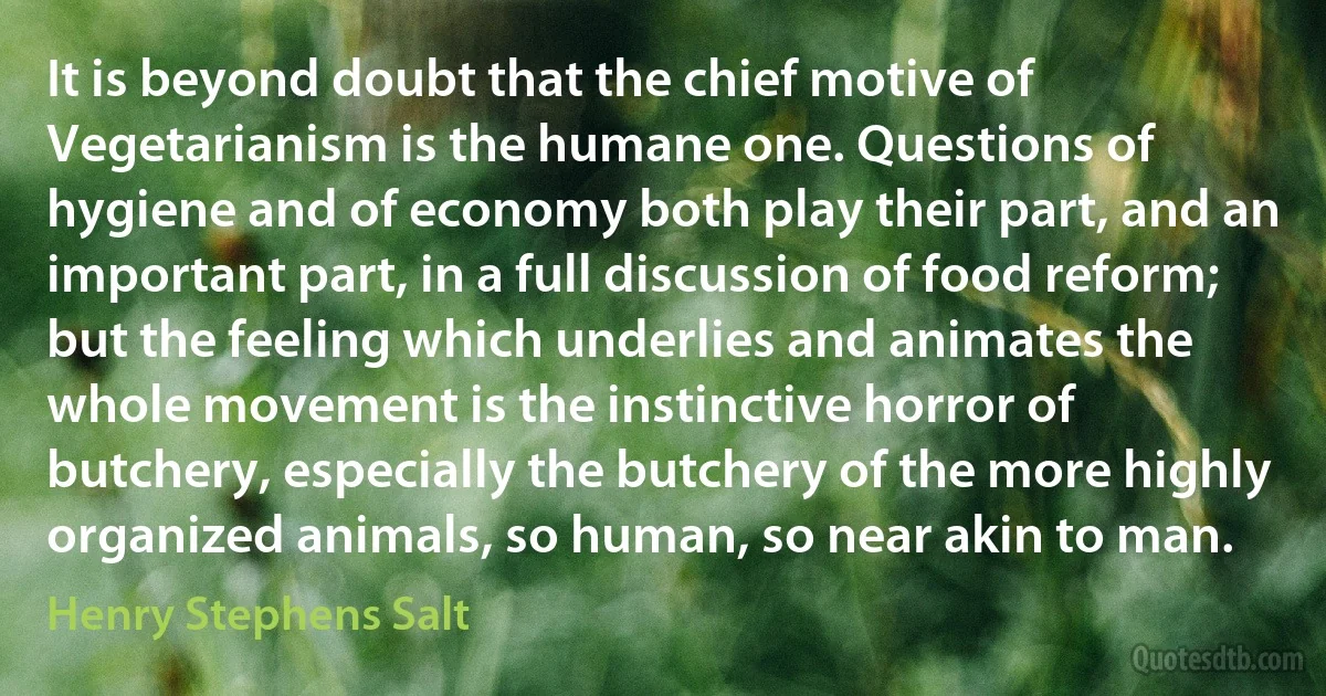 It is beyond doubt that the chief motive of Vegetarianism is the humane one. Questions of hygiene and of economy both play their part, and an important part, in a full discussion of food reform; but the feeling which underlies and animates the whole movement is the instinctive horror of butchery, especially the butchery of the more highly organized animals, so human, so near akin to man. (Henry Stephens Salt)