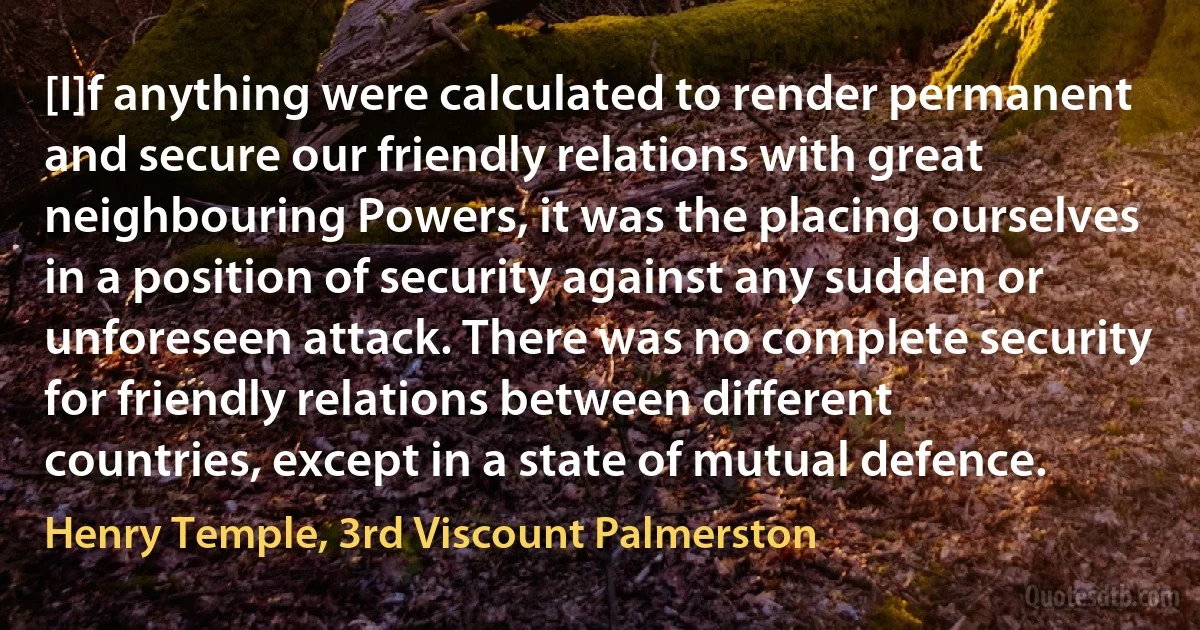 [I]f anything were calculated to render permanent and secure our friendly relations with great neighbouring Powers, it was the placing ourselves in a position of security against any sudden or unforeseen attack. There was no complete security for friendly relations between different countries, except in a state of mutual defence. (Henry Temple, 3rd Viscount Palmerston)