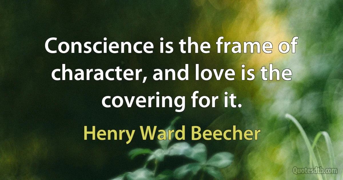 Conscience is the frame of character, and love is the covering for it. (Henry Ward Beecher)