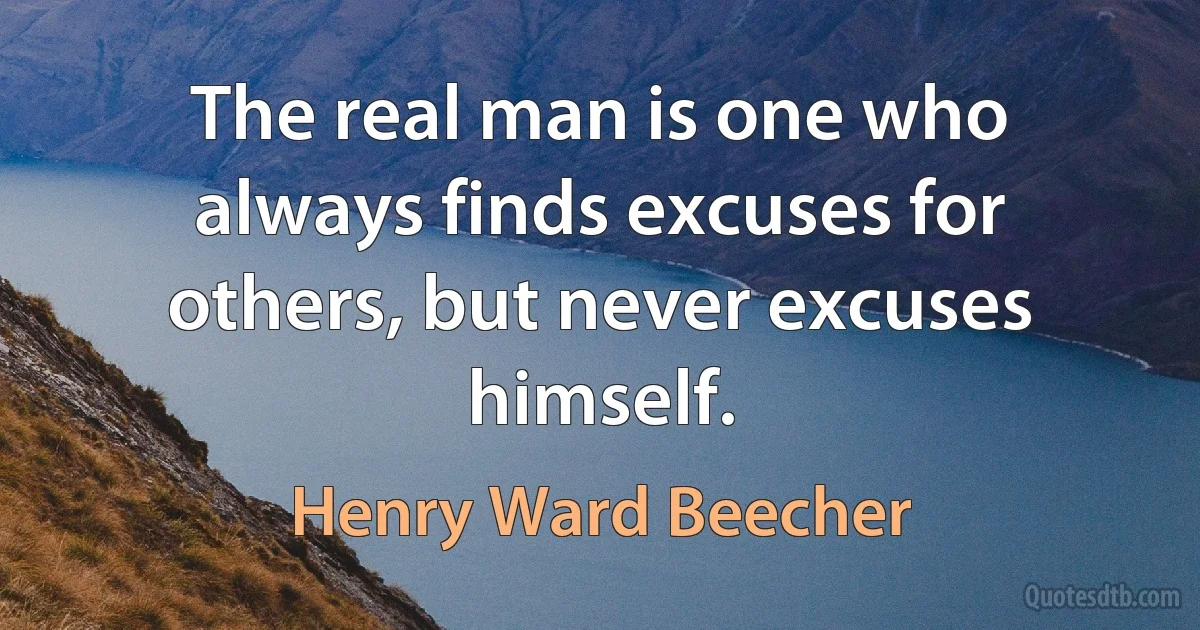 The real man is one who always finds excuses for others, but never excuses himself. (Henry Ward Beecher)