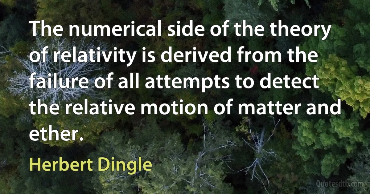 The numerical side of the theory of relativity is derived from the failure of all attempts to detect the relative motion of matter and ether. (Herbert Dingle)