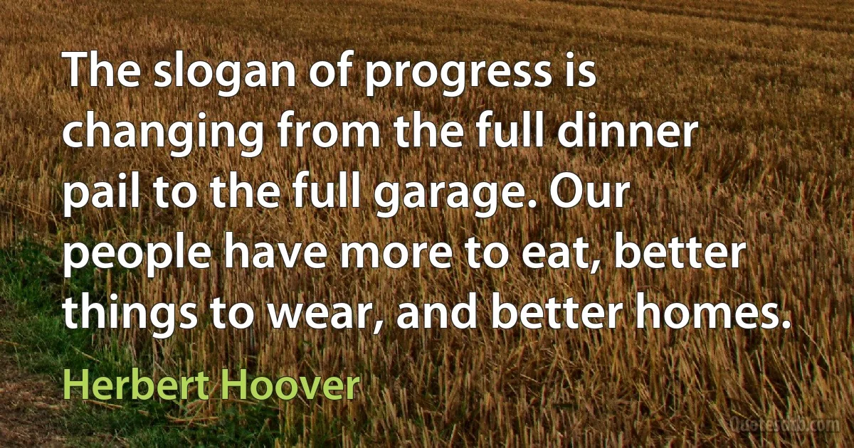 The slogan of progress is changing from the full dinner pail to the full garage. Our people have more to eat, better things to wear, and better homes. (Herbert Hoover)