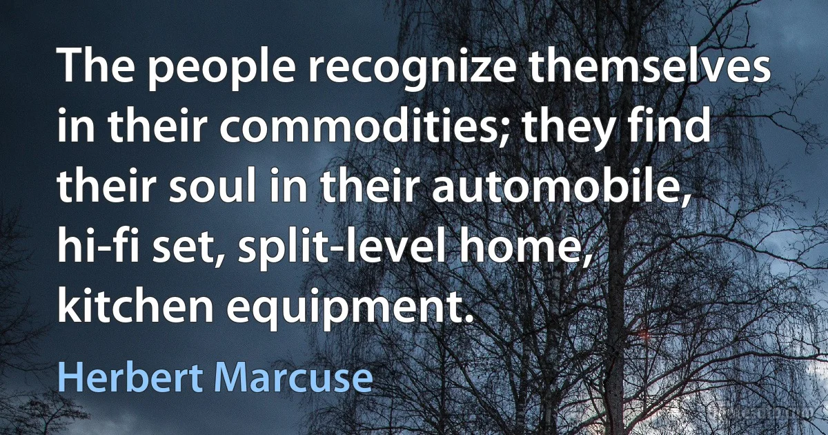 The people recognize themselves in their commodities; they find their soul in their automobile, hi-fi set, split-level home, kitchen equipment. (Herbert Marcuse)