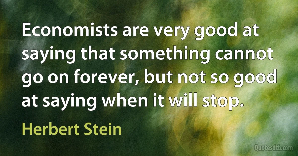 Economists are very good at saying that something cannot go on forever, but not so good at saying when it will stop. (Herbert Stein)