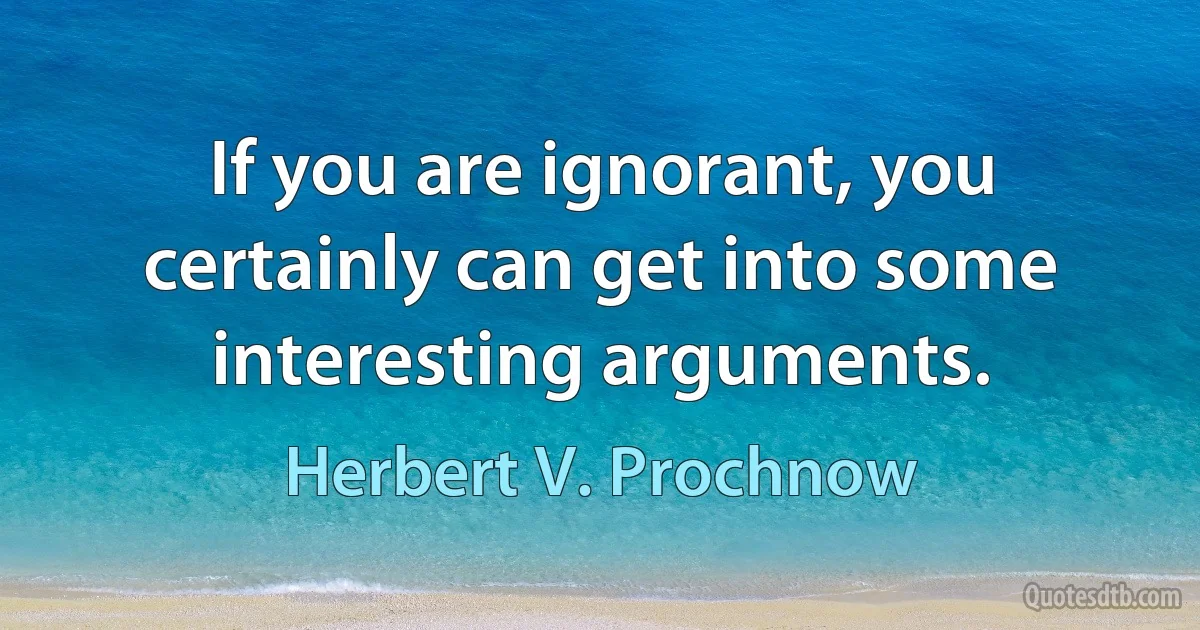 If you are ignorant, you certainly can get into some interesting arguments. (Herbert V. Prochnow)