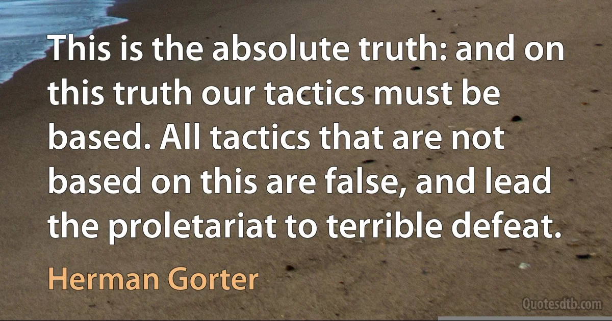 This is the absolute truth: and on this truth our tactics must be based. All tactics that are not based on this are false, and lead the proletariat to terrible defeat. (Herman Gorter)