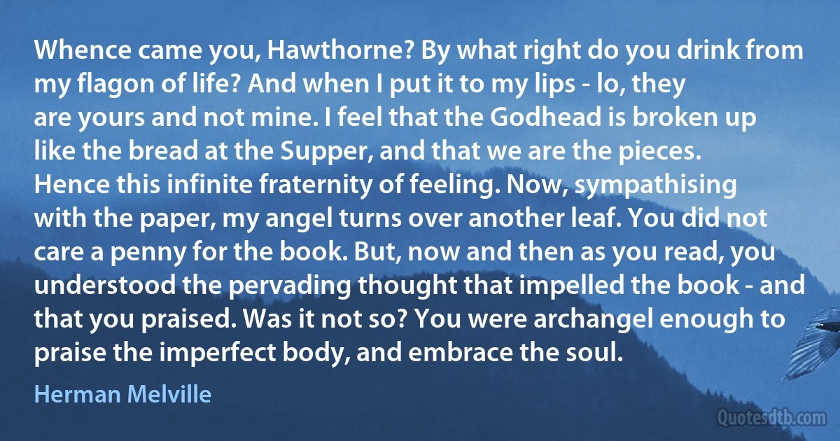 Whence came you, Hawthorne? By what right do you drink from my flagon of life? And when I put it to my lips - lo, they are yours and not mine. I feel that the Godhead is broken up like the bread at the Supper, and that we are the pieces. Hence this infinite fraternity of feeling. Now, sympathising with the paper, my angel turns over another leaf. You did not care a penny for the book. But, now and then as you read, you understood the pervading thought that impelled the book - and that you praised. Was it not so? You were archangel enough to praise the imperfect body, and embrace the soul. (Herman Melville)