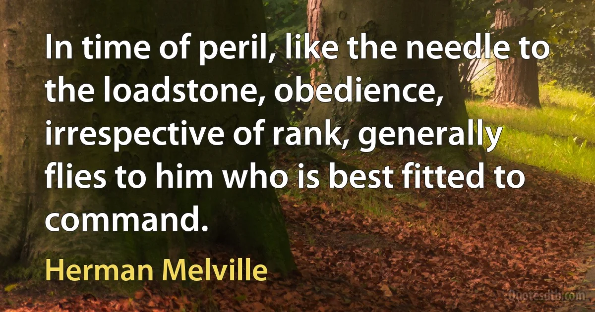 In time of peril, like the needle to the loadstone, obedience, irrespective of rank, generally flies to him who is best fitted to command. (Herman Melville)