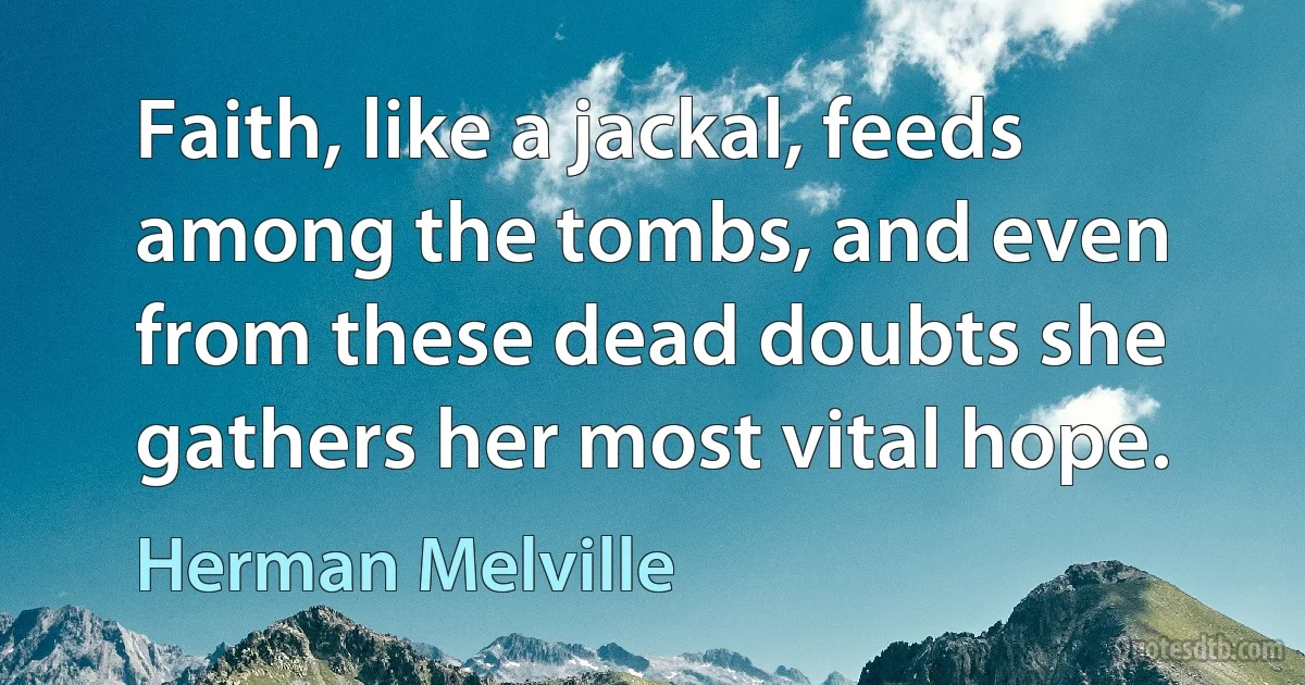 Faith, like a jackal, feeds among the tombs, and even from these dead doubts she gathers her most vital hope. (Herman Melville)