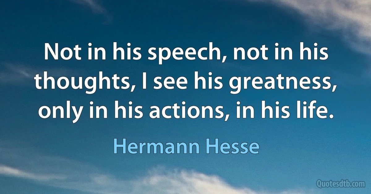 Not in his speech, not in his thoughts, I see his greatness, only in his actions, in his life. (Hermann Hesse)