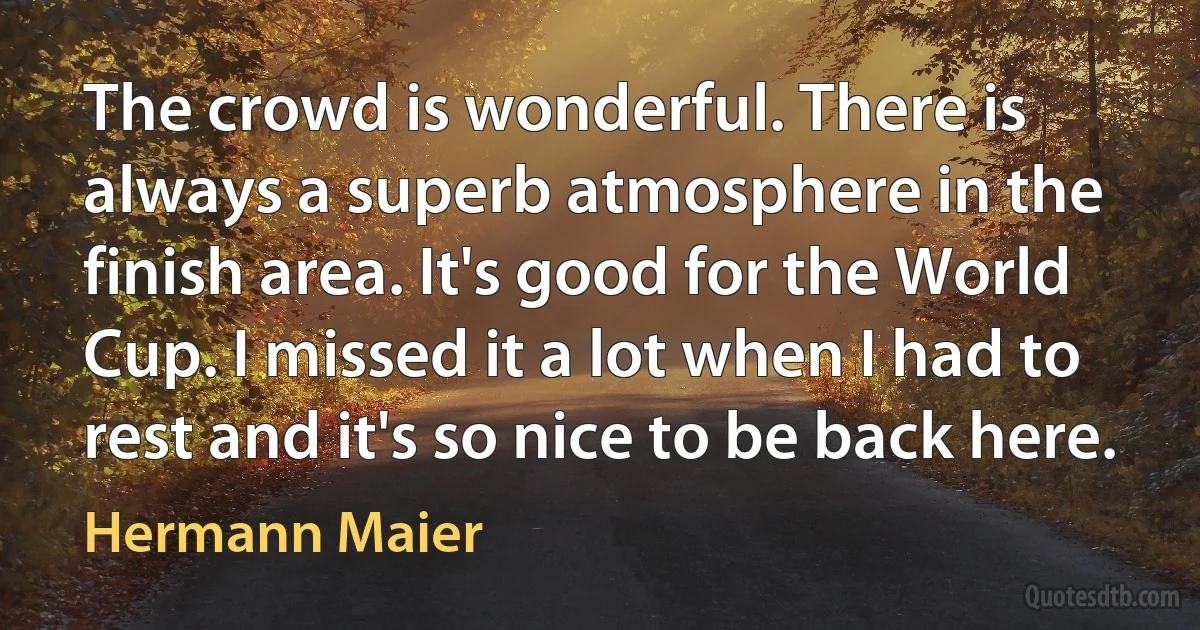 The crowd is wonderful. There is always a superb atmosphere in the finish area. It's good for the World Cup. I missed it a lot when I had to rest and it's so nice to be back here. (Hermann Maier)