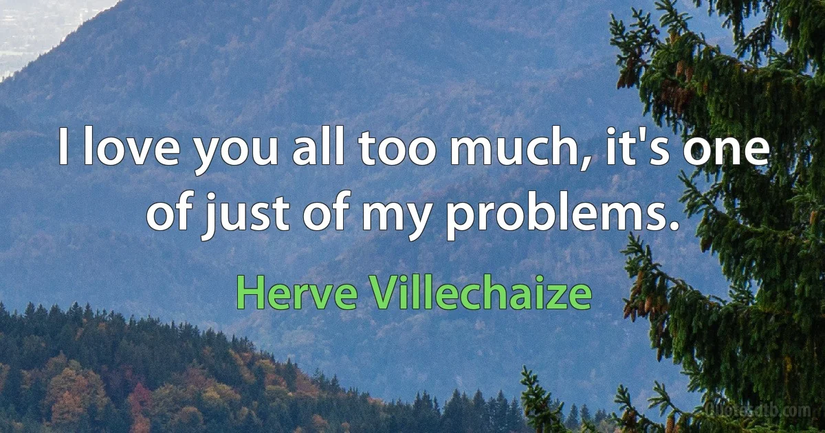 I love you all too much, it's one of just of my problems. (Herve Villechaize)