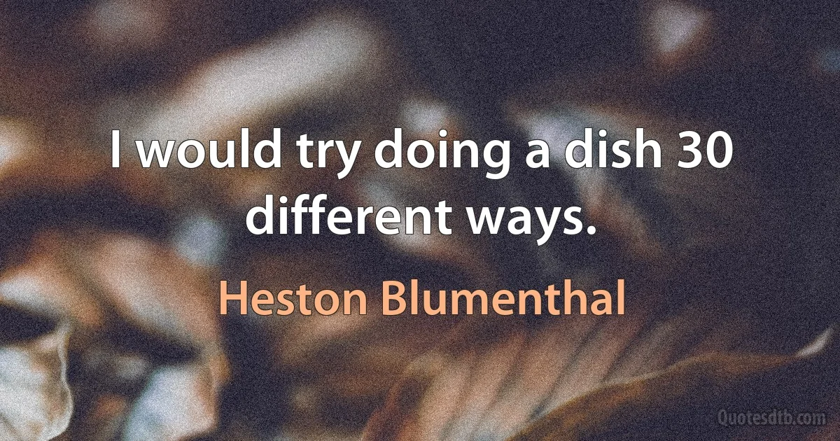 I would try doing a dish 30 different ways. (Heston Blumenthal)