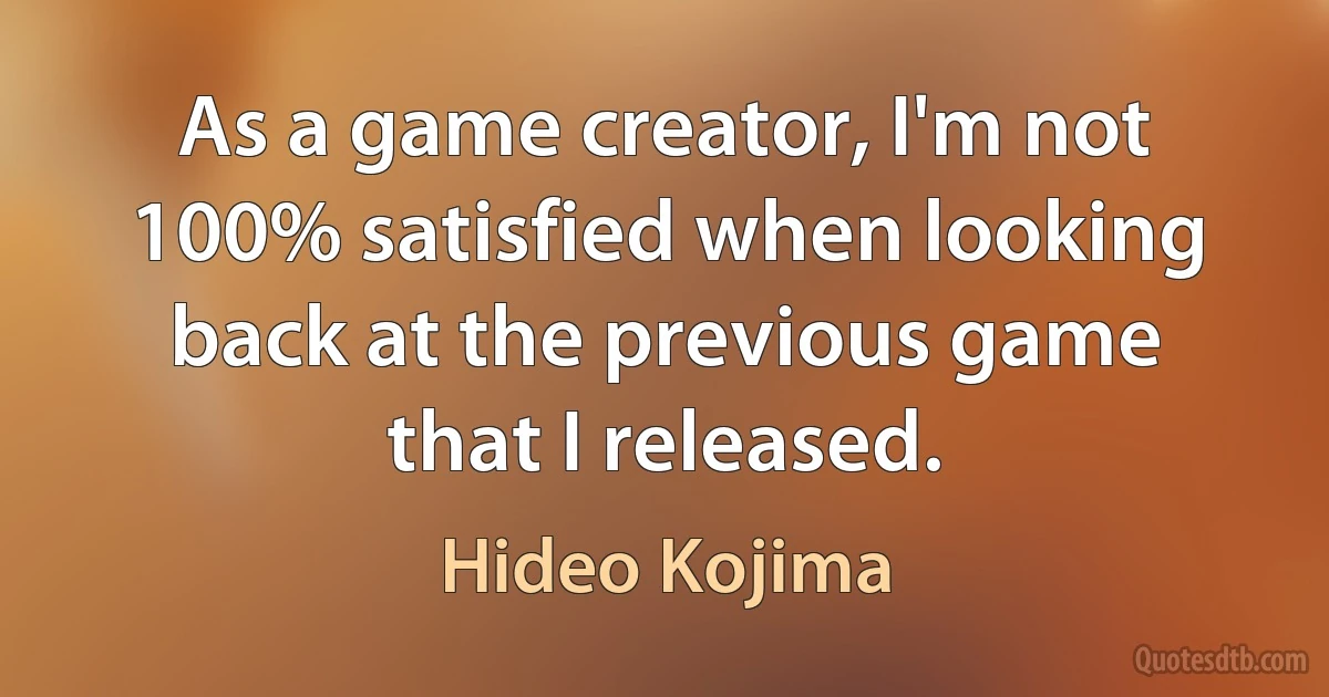 As a game creator, I'm not 100% satisfied when looking back at the previous game that I released. (Hideo Kojima)