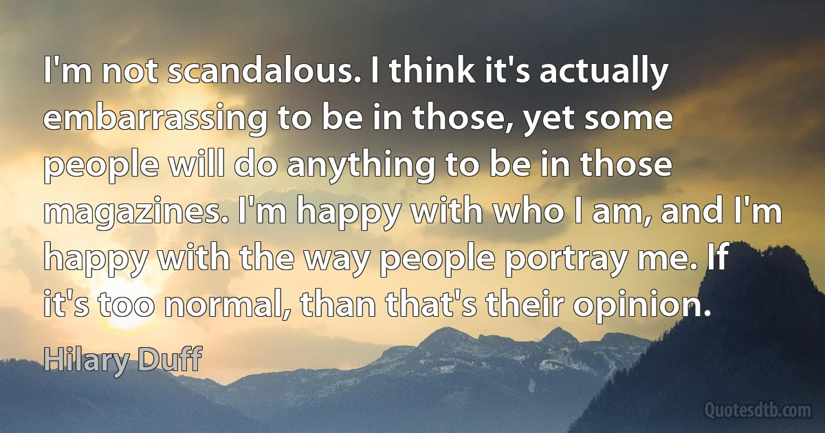 I'm not scandalous. I think it's actually embarrassing to be in those, yet some people will do anything to be in those magazines. I'm happy with who I am, and I'm happy with the way people portray me. If it's too normal, than that's their opinion. (Hilary Duff)