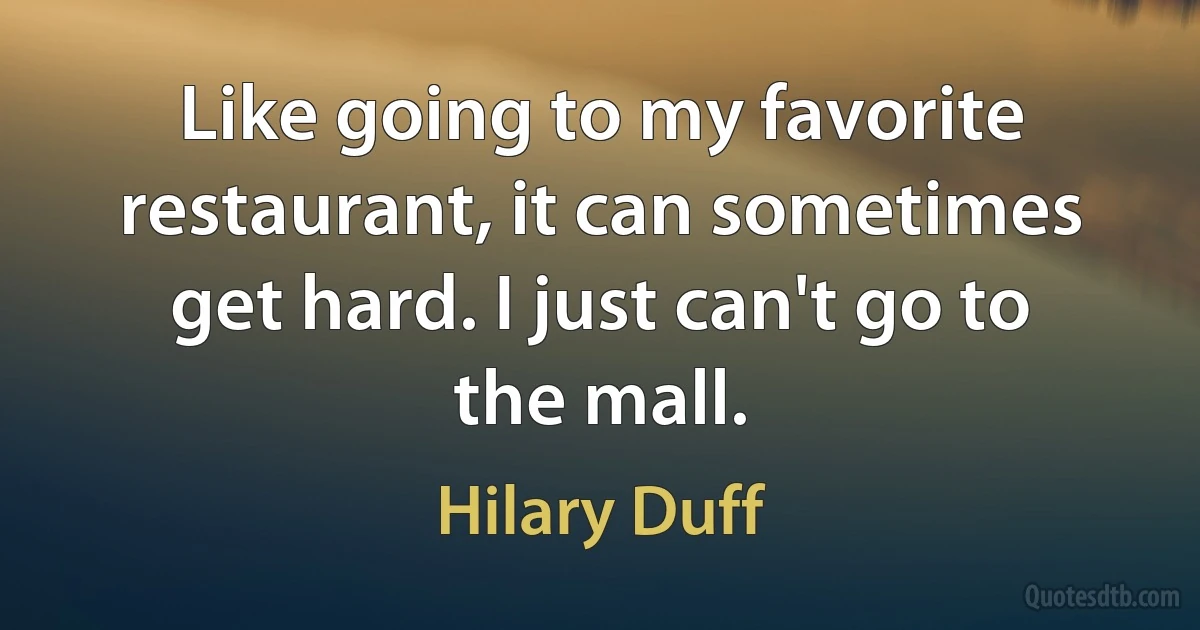 Like going to my favorite restaurant, it can sometimes get hard. I just can't go to the mall. (Hilary Duff)