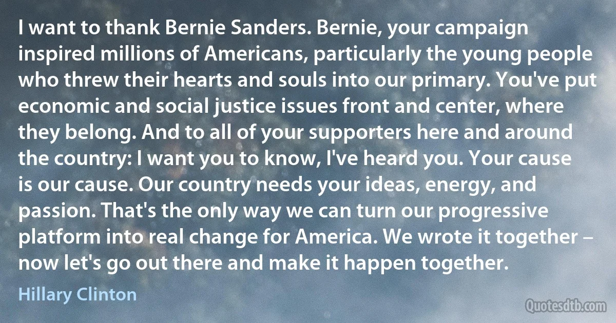 I want to thank Bernie Sanders. Bernie, your campaign inspired millions of Americans, particularly the young people who threw their hearts and souls into our primary. You've put economic and social justice issues front and center, where they belong. And to all of your supporters here and around the country: I want you to know, I've heard you. Your cause is our cause. Our country needs your ideas, energy, and passion. That's the only way we can turn our progressive platform into real change for America. We wrote it together – now let's go out there and make it happen together. (Hillary Clinton)