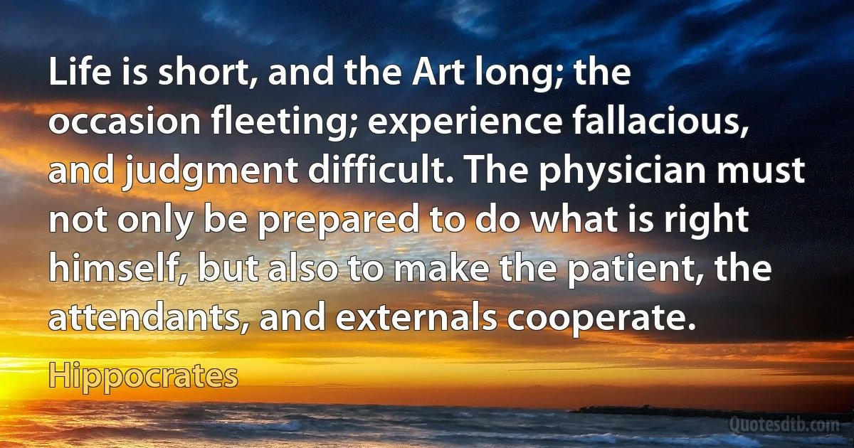 Life is short, and the Art long; the occasion fleeting; experience fallacious, and judgment difficult. The physician must not only be prepared to do what is right himself, but also to make the patient, the attendants, and externals cooperate. (Hippocrates)