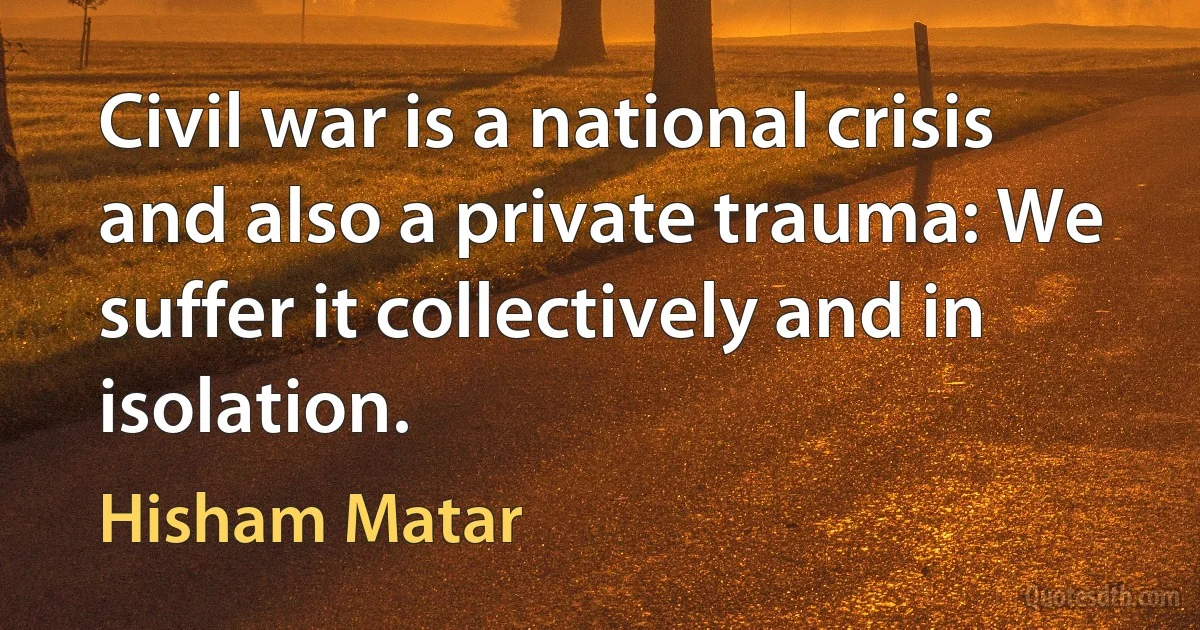 Civil war is a national crisis and also a private trauma: We suffer it collectively and in isolation. (Hisham Matar)