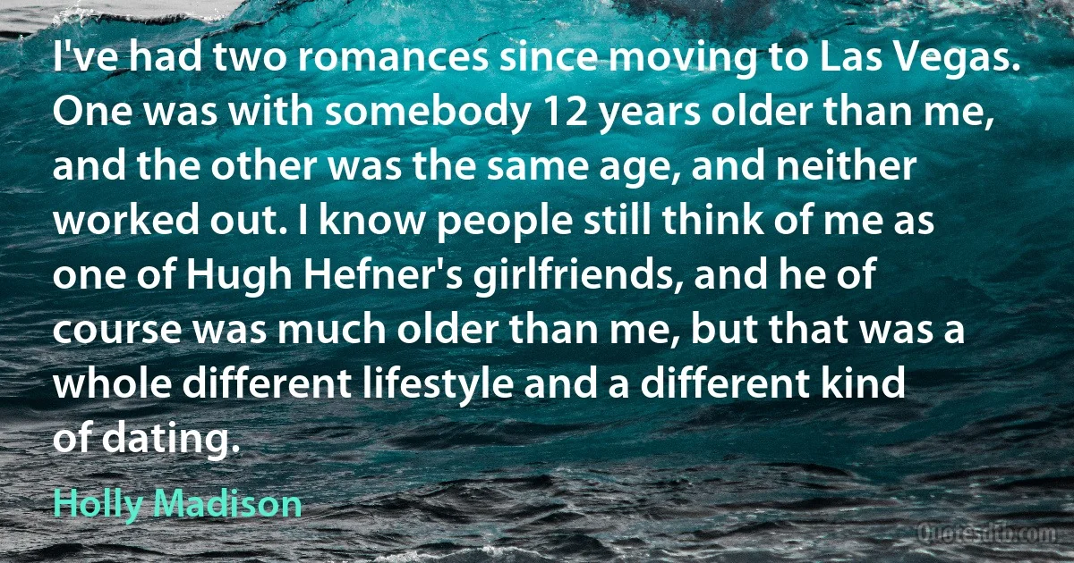 I've had two romances since moving to Las Vegas. One was with somebody 12 years older than me, and the other was the same age, and neither worked out. I know people still think of me as one of Hugh Hefner's girlfriends, and he of course was much older than me, but that was a whole different lifestyle and a different kind of dating. (Holly Madison)