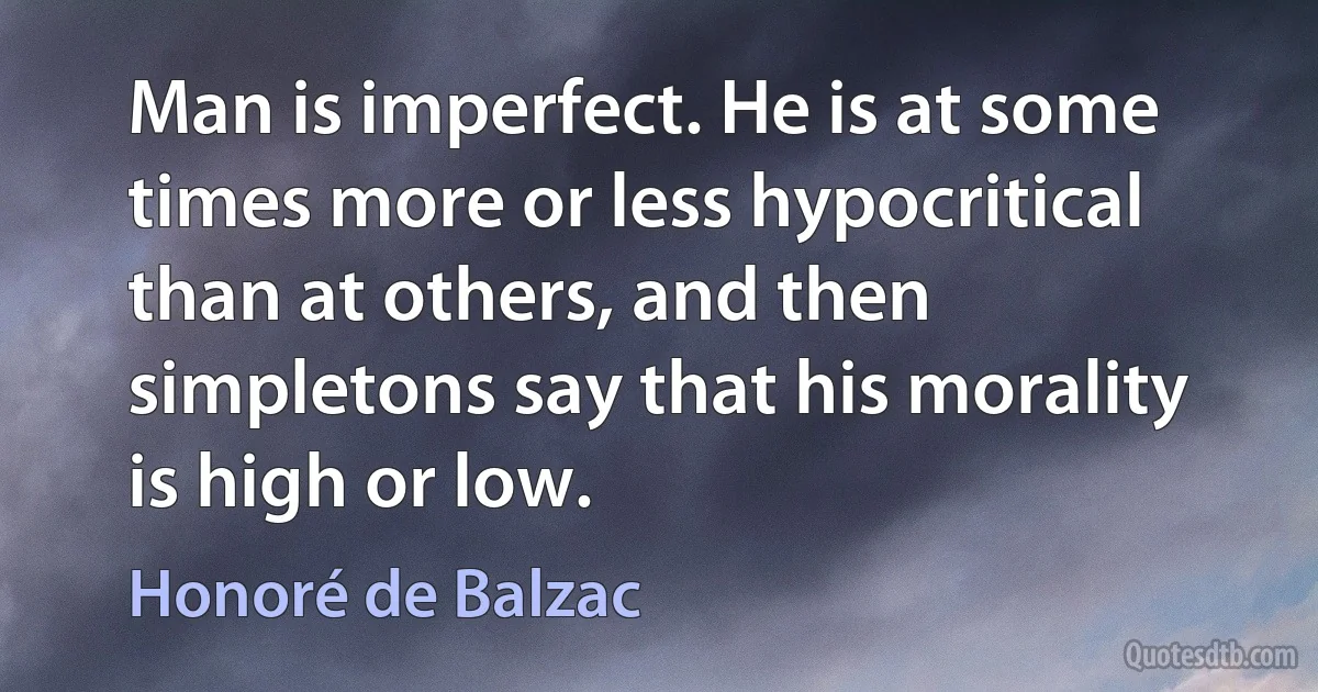 Man is imperfect. He is at some times more or less hypocritical than at others, and then simpletons say that his morality is high or low. (Honoré de Balzac)