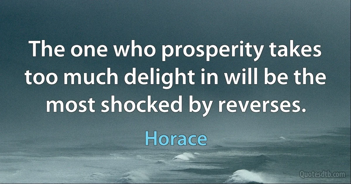 The one who prosperity takes too much delight in will be the most shocked by reverses. (Horace)