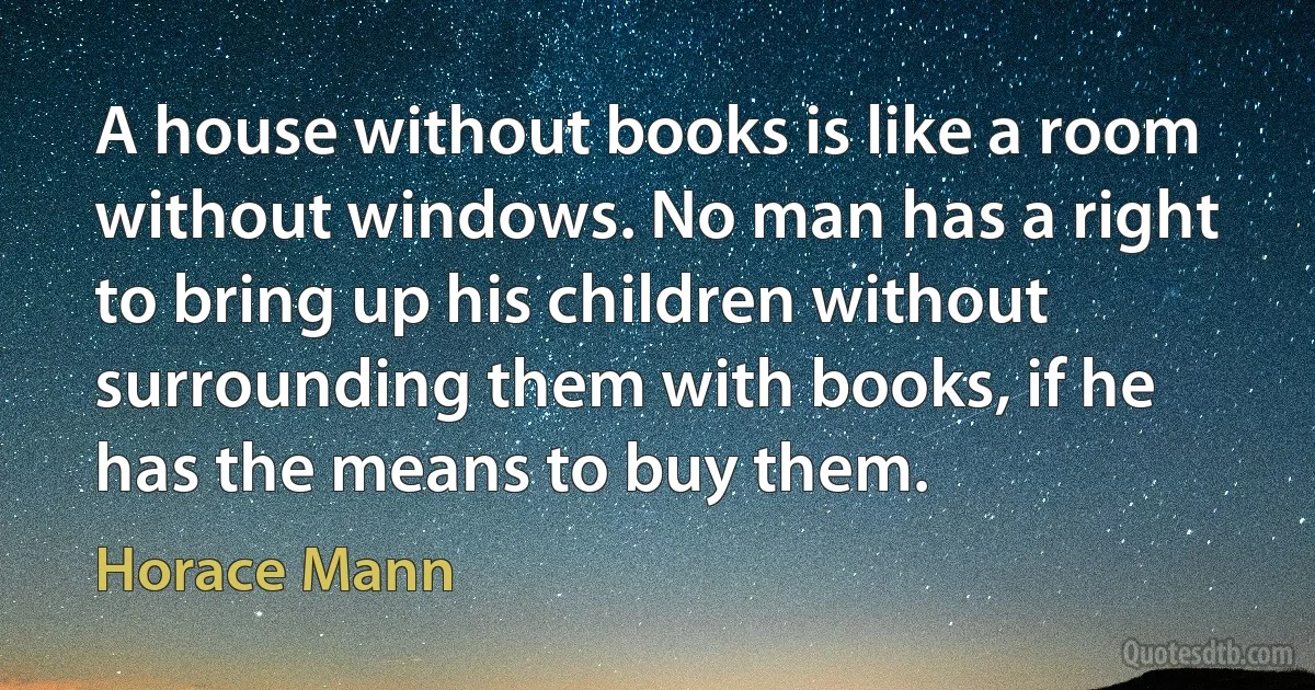 A house without books is like a room without windows. No man has a right to bring up his children without surrounding them with books, if he has the means to buy them. (Horace Mann)