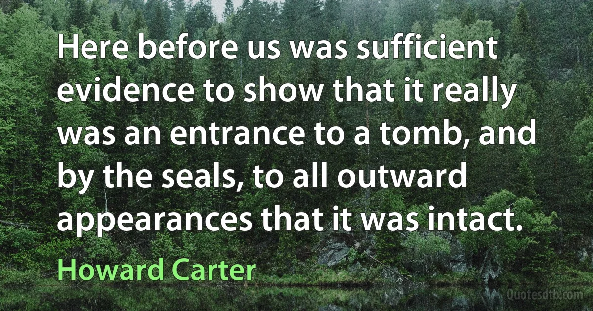 Here before us was sufficient evidence to show that it really was an entrance to a tomb, and by the seals, to all outward appearances that it was intact. (Howard Carter)