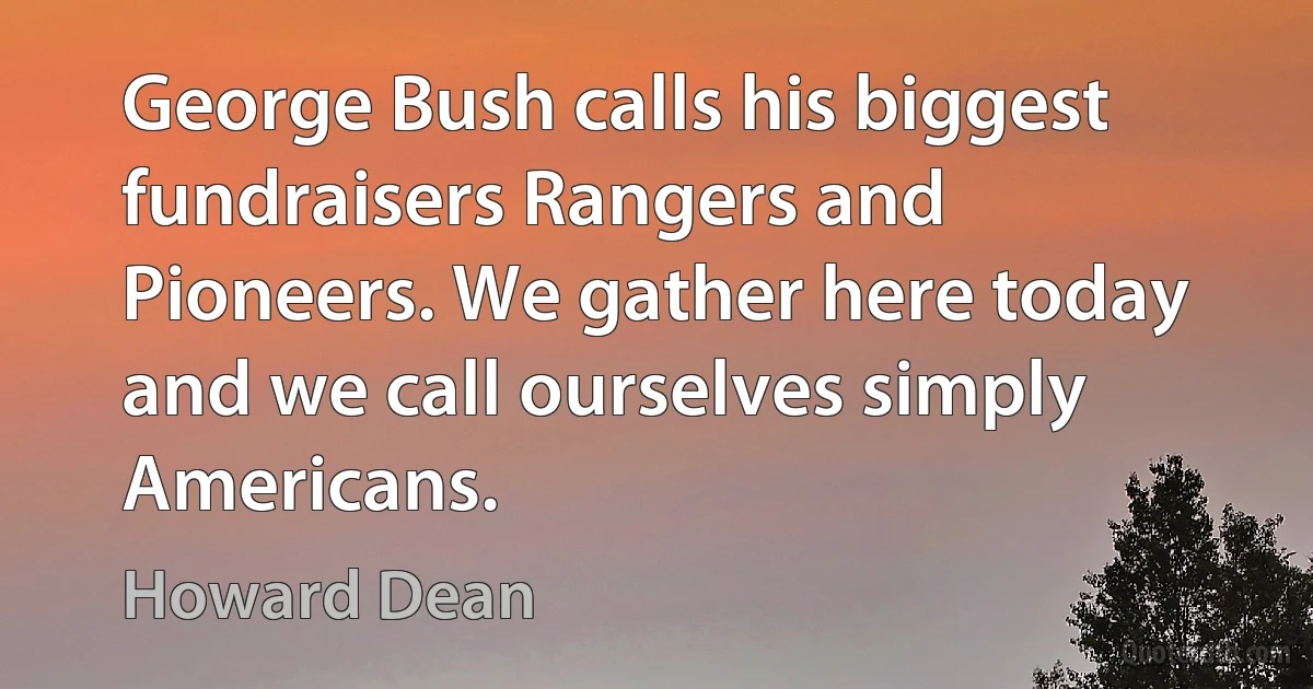 George Bush calls his biggest fundraisers Rangers and Pioneers. We gather here today and we call ourselves simply Americans. (Howard Dean)