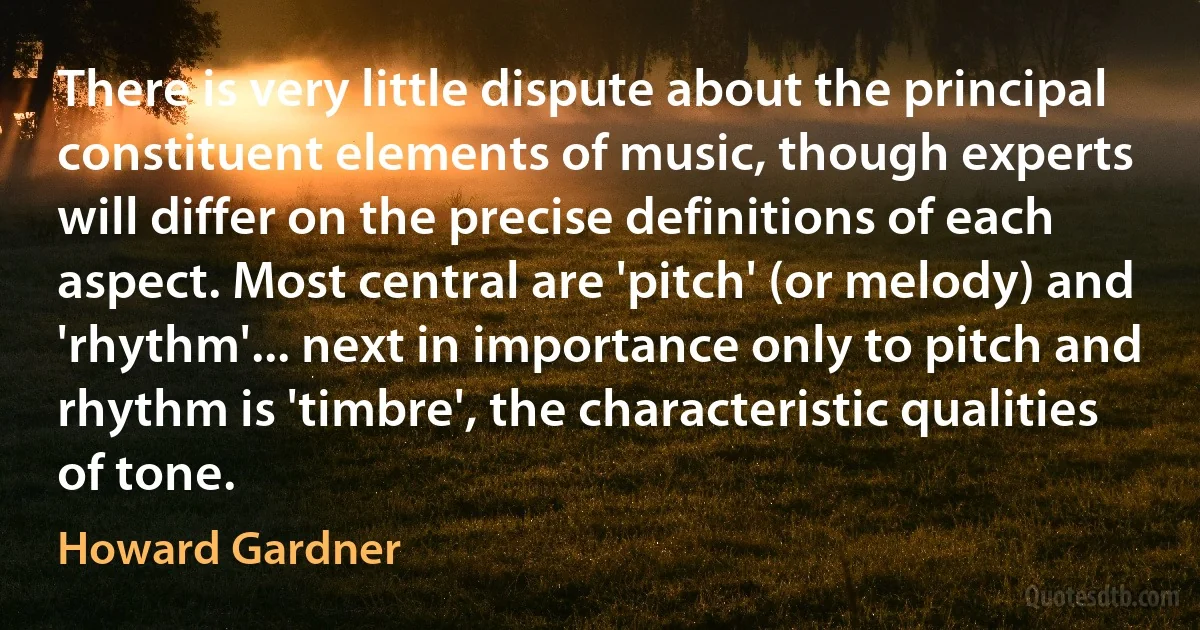 There is very little dispute about the principal constituent elements of music, though experts will differ on the precise definitions of each aspect. Most central are 'pitch' (or melody) and 'rhythm'... next in importance only to pitch and rhythm is 'timbre', the characteristic qualities of tone. (Howard Gardner)