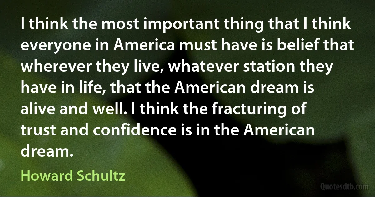 I think the most important thing that I think everyone in America must have is belief that wherever they live, whatever station they have in life, that the American dream is alive and well. I think the fracturing of trust and confidence is in the American dream. (Howard Schultz)