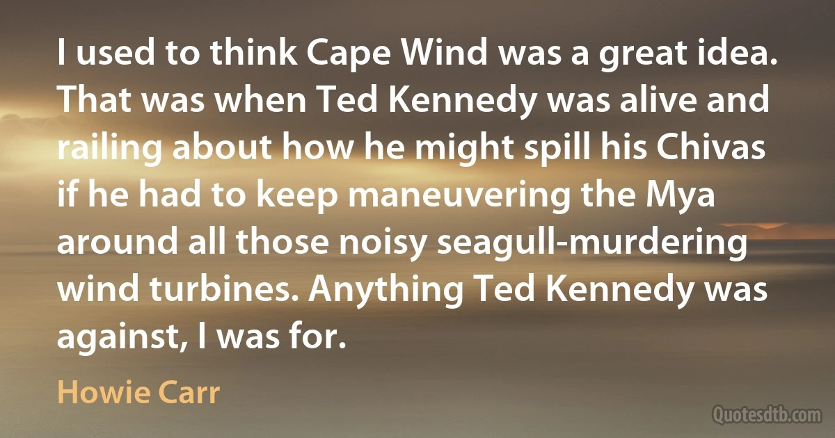 I used to think Cape Wind was a great idea. That was when Ted Kennedy was alive and railing about how he might spill his Chivas if he had to keep maneuvering the Mya around all those noisy seagull-murdering wind turbines. Anything Ted Kennedy was against, I was for. (Howie Carr)