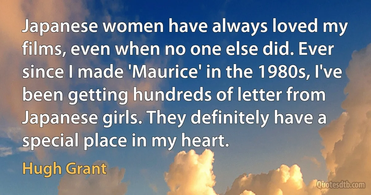 Japanese women have always loved my films, even when no one else did. Ever since I made 'Maurice' in the 1980s, I've been getting hundreds of letter from Japanese girls. They definitely have a special place in my heart. (Hugh Grant)