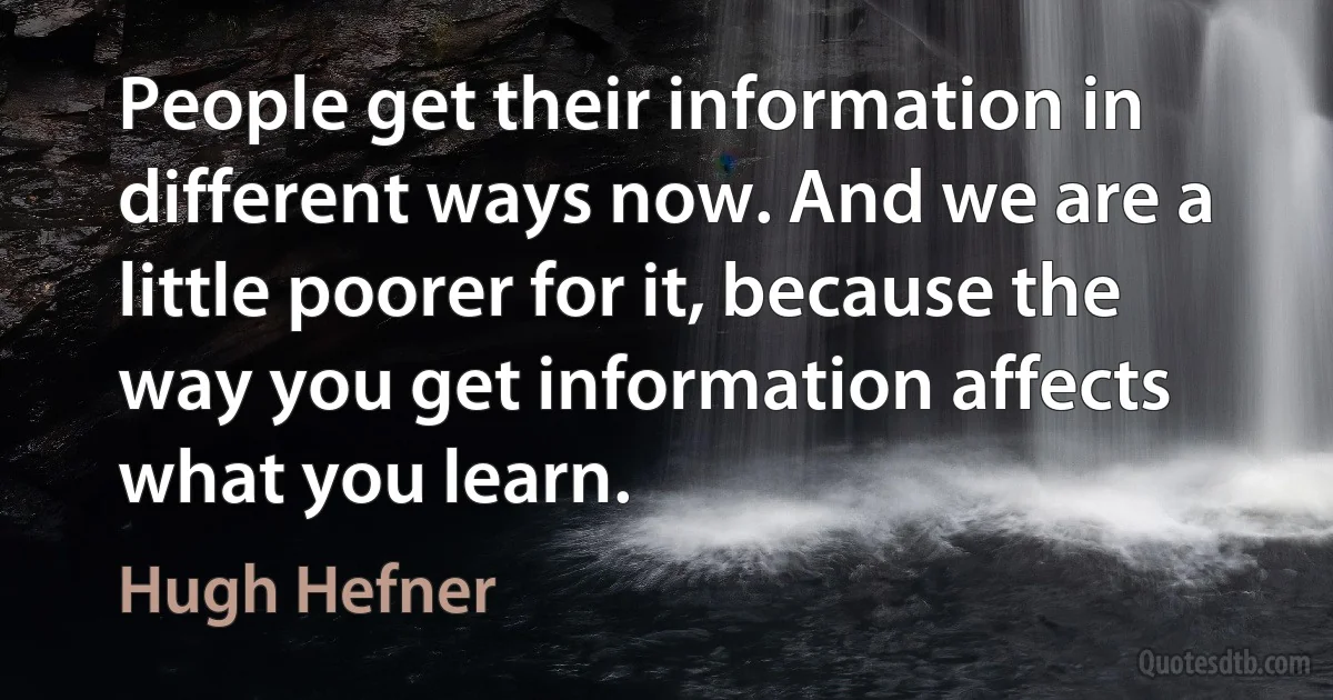 People get their information in different ways now. And we are a little poorer for it, because the way you get information affects what you learn. (Hugh Hefner)