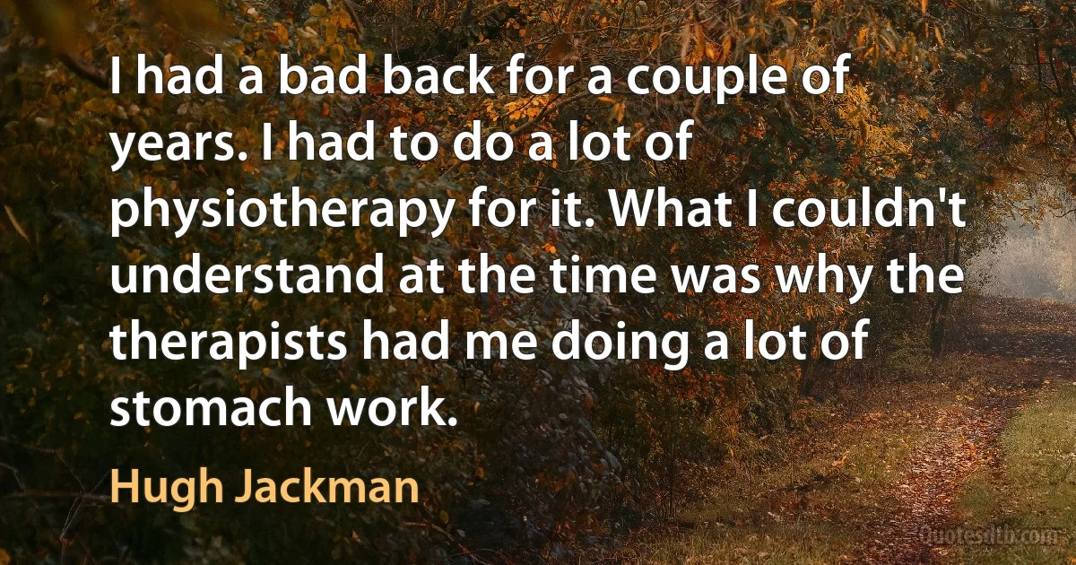 I had a bad back for a couple of years. I had to do a lot of physiotherapy for it. What I couldn't understand at the time was why the therapists had me doing a lot of stomach work. (Hugh Jackman)