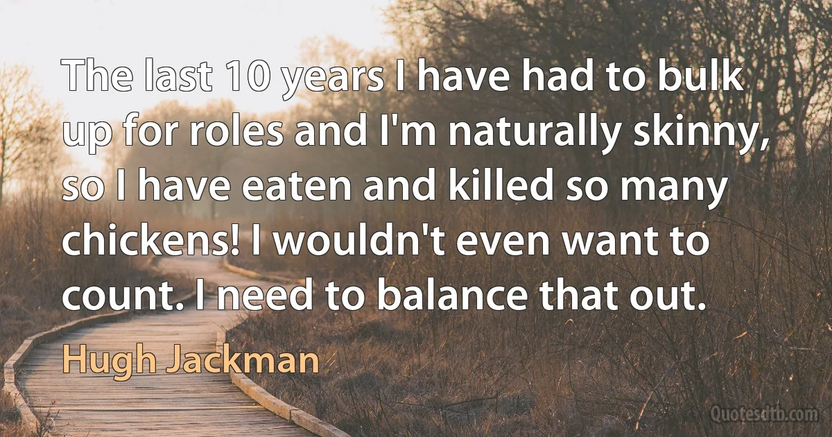 The last 10 years I have had to bulk up for roles and I'm naturally skinny, so I have eaten and killed so many chickens! I wouldn't even want to count. I need to balance that out. (Hugh Jackman)