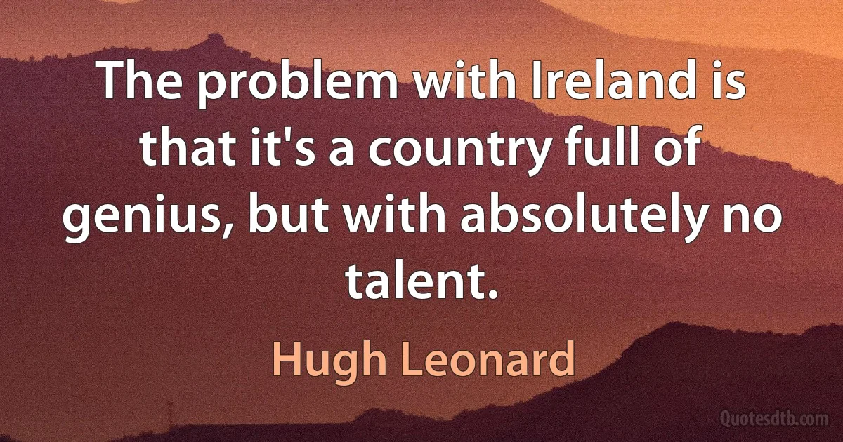 The problem with Ireland is that it's a country full of genius, but with absolutely no talent. (Hugh Leonard)