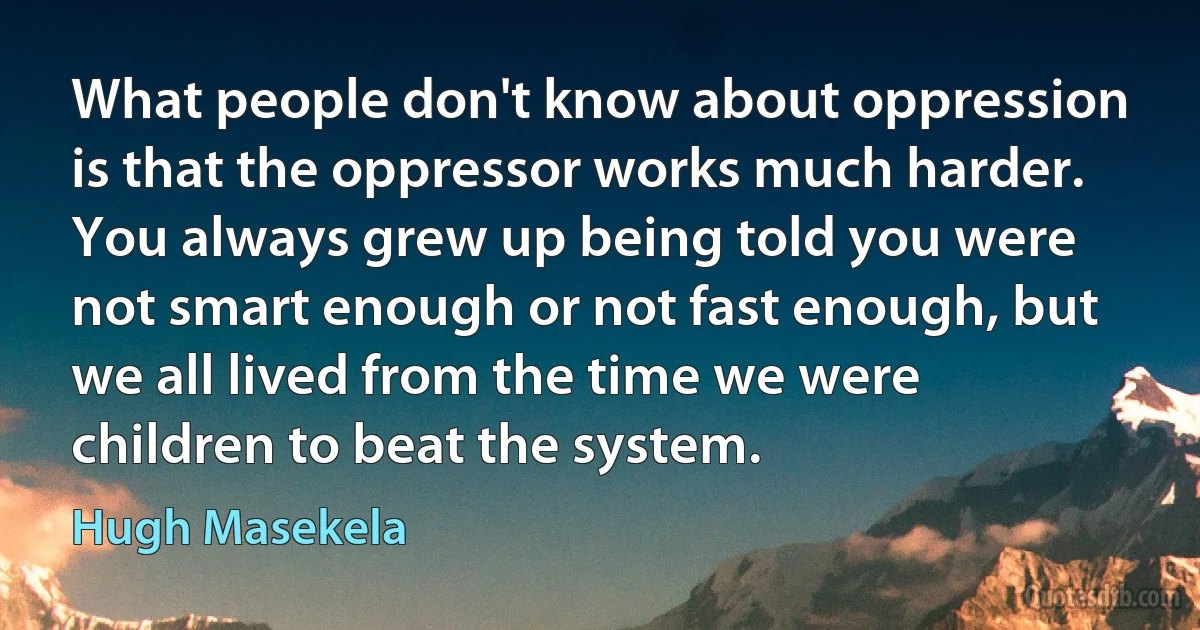 What people don't know about oppression is that the oppressor works much harder. You always grew up being told you were not smart enough or not fast enough, but we all lived from the time we were children to beat the system. (Hugh Masekela)