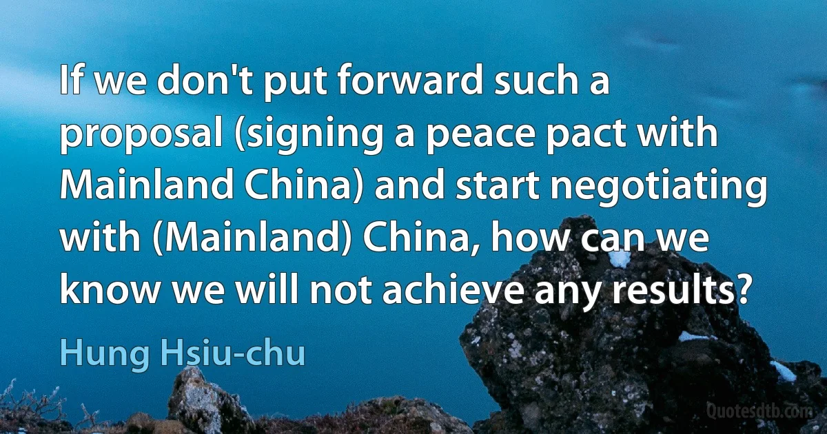 If we don't put forward such a proposal (signing a peace pact with Mainland China) and start negotiating with (Mainland) China, how can we know we will not achieve any results? (Hung Hsiu-chu)