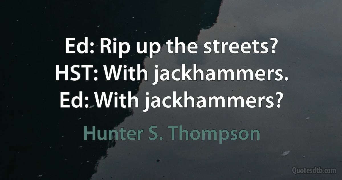 Ed: Rip up the streets?
HST: With jackhammers.
Ed: With jackhammers? (Hunter S. Thompson)